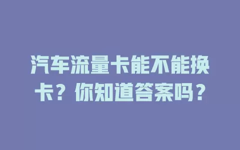 汽车流量卡能不能换卡?你知道答案吗?