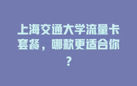 上海交通大学流量卡套餐,哪款更适合你?