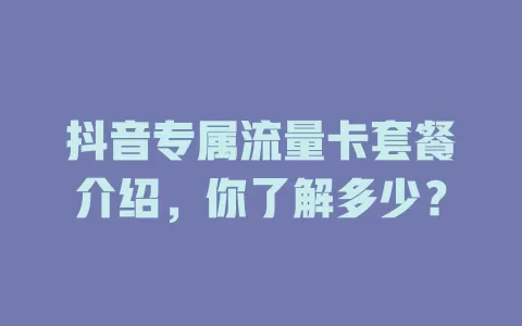 抖音专属流量卡套餐介绍,你了解多少?