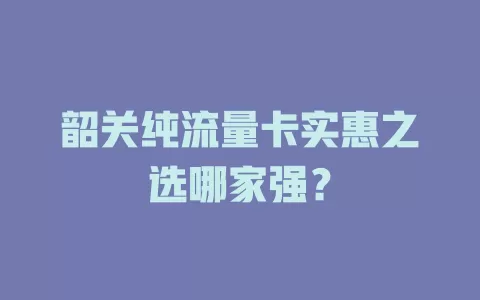 韶关纯流量卡实惠之选哪家强?