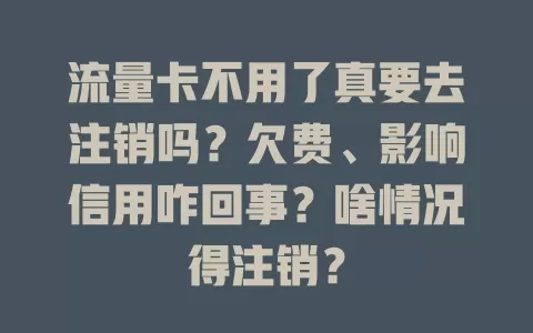 流量卡不用了真要去注销吗?欠费、影响信用咋回事?啥情况得注销?