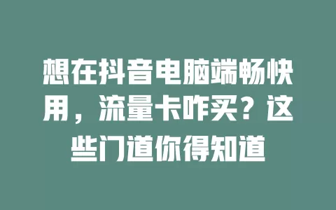 想在抖音电脑端畅快用,流量卡咋买?这些门道你得知道