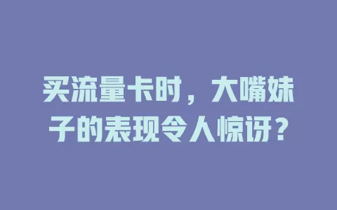 买流量卡时,大嘴妹子的表现令人惊讶?