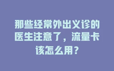 那些经常外出义诊的医生注意了,流量卡该怎么用?