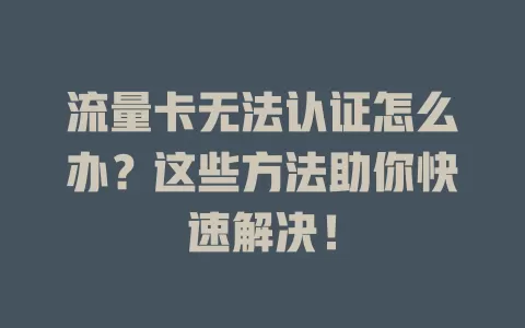 流量卡无法认证怎么办?这些方法助你快速解决!