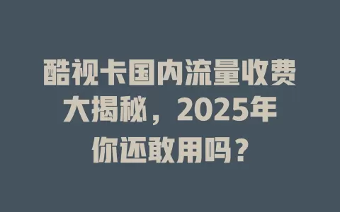 酷视卡国内流量收费大揭秘，2025年你还敢用吗？