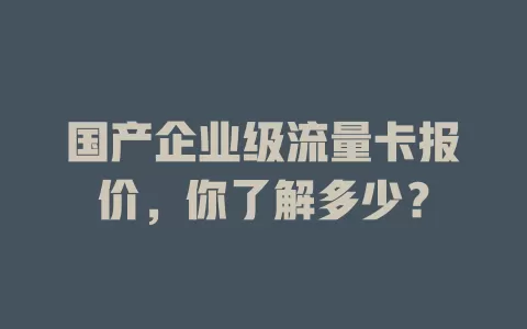 国产企业级流量卡报价,你了解多少?
