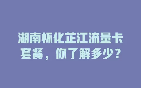 湖南怀化芷江流量卡套餐,你了解多少?