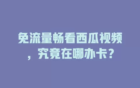 免流量畅看西瓜视频,究竟在哪办卡?