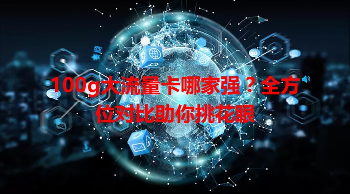 100g大流量卡哪家强?全方位对比助你挑花眼