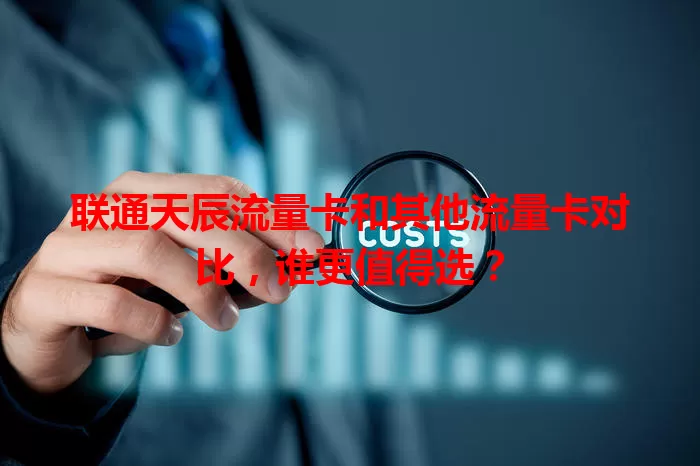 联通天辰流量卡和其他流量卡对比,谁更值得选?