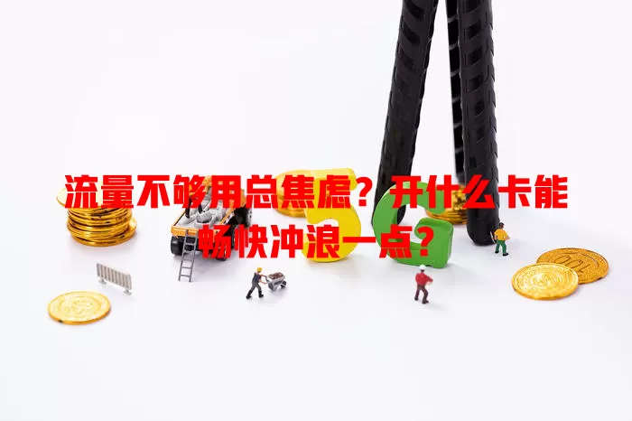 流量不够用总焦虑?开什么卡能畅快冲浪一点?