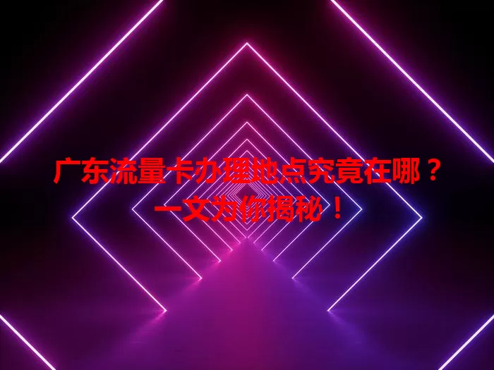 广东流量卡办理地点究竟在哪?一文为你揭秘!