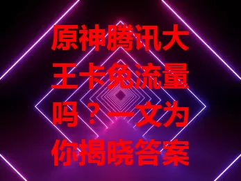原神腾讯大王卡免流量吗?一文为你揭晓答案
