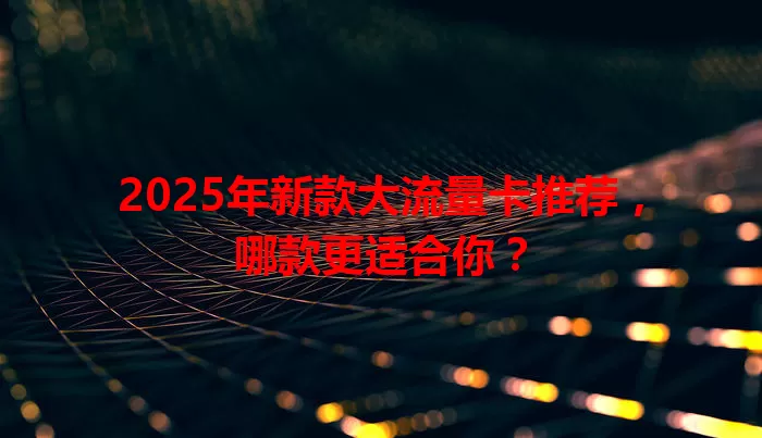 2025年新款大流量卡推荐,哪款更适合你?