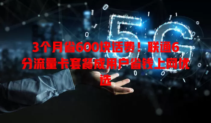 3个月省600块话费!联通6分流量卡套餐成用户省钱上网优选