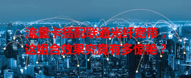 流量卡搭配联通光纤宽带,这组合效果究竟有多惊艳?
