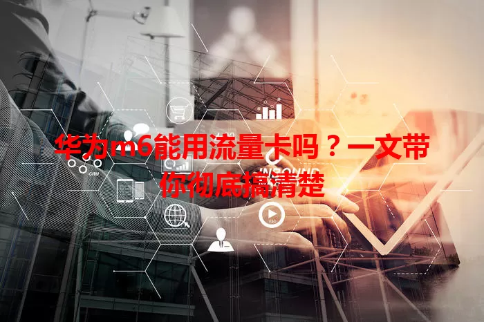 华为m6能用流量卡吗?一文带你彻底搞清楚