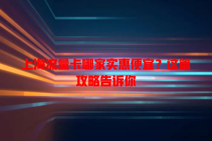 上海流量卡哪家实惠便宜?这篇攻略告诉你