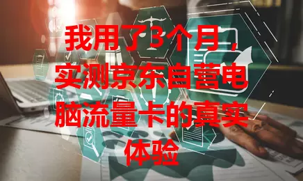 我用了3个月,实测京东自营电脑流量卡的真实体验