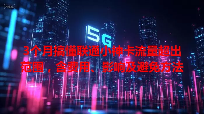 3个月搞懂联通小神卡流量超出范围,含费用、影响及避免方法