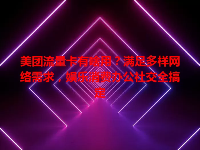 美团流量卡有啥用?满足多样网络需求,娱乐消费办公社交全搞定