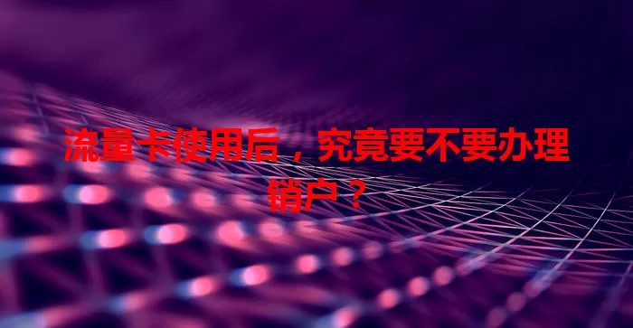 流量卡使用后,究竟要不要办理销户?