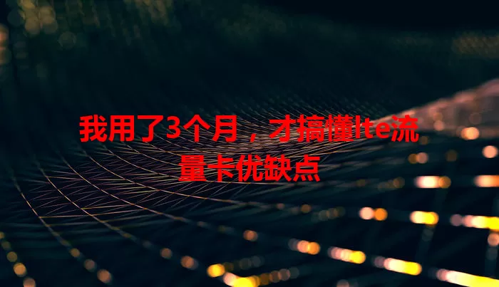 我用了3个月,才搞懂lte流量卡优缺点