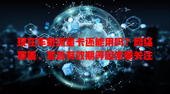 现在车载流量卡还能用吗?网络覆盖、套餐有效期等因素要关注