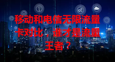 移动和电信无限流量卡对比,谁才是流量王者?