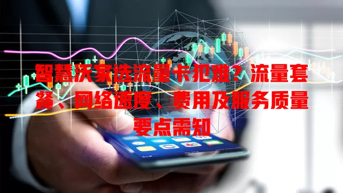 智慧沃家选流量卡犯难?流量套餐、网络速度、费用及服务质量要点需知