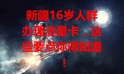 新疆16岁人群办理流量卡,这些要点你得知道!