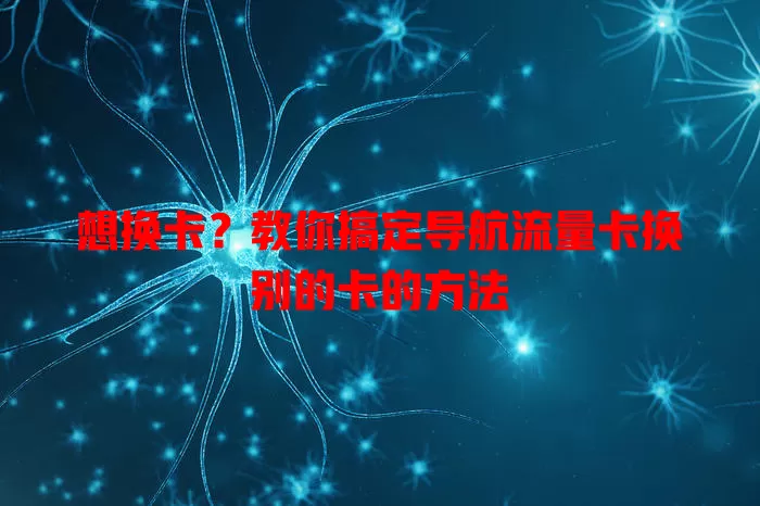 想换卡?教你搞定导航流量卡换别的卡的方法