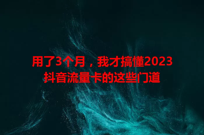 用了3个月,我才搞懂2023抖音流量卡的这些门道