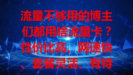 流量不够用的博主们都用啥流量卡?性价比高、网速快、套餐灵活、有特色服务的都在这!