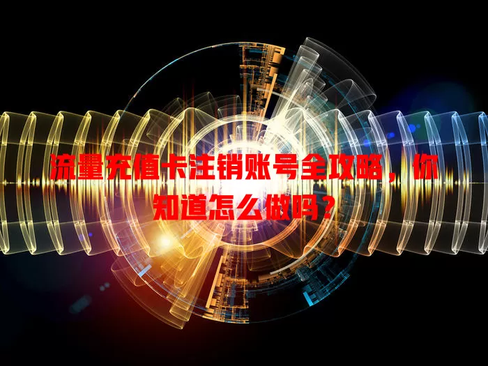 流量充值卡注销账号全攻略,你知道怎么做吗?