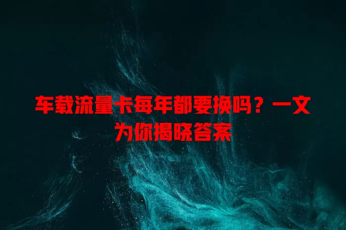 车载流量卡每年都要换吗?一文为你揭晓答案