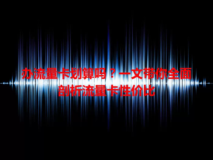 办流量卡划算吗?一文带你全面剖析流量卡性价比
