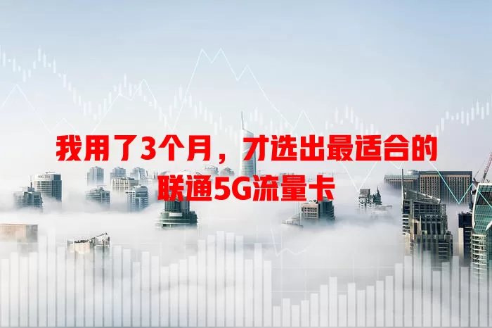 我用了3个月,才选出最适合的联通5G流量卡
