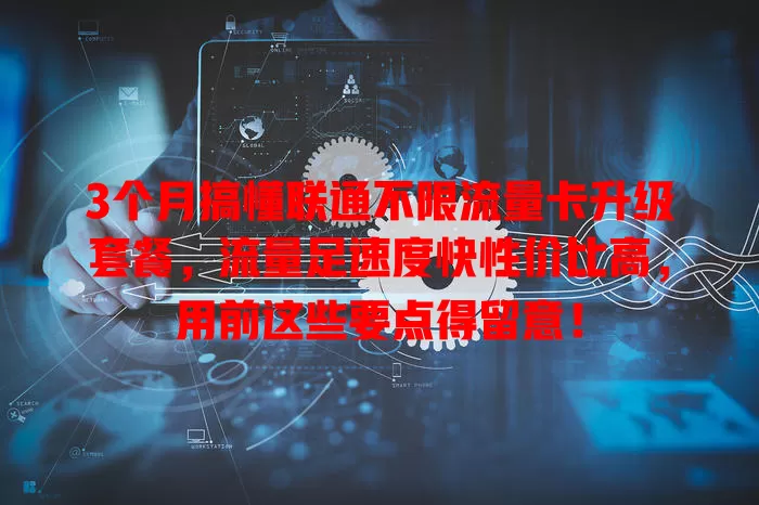 3个月搞懂联通不限流量卡升级套餐,流量足速度快性价比高,用前这些要点得留意!