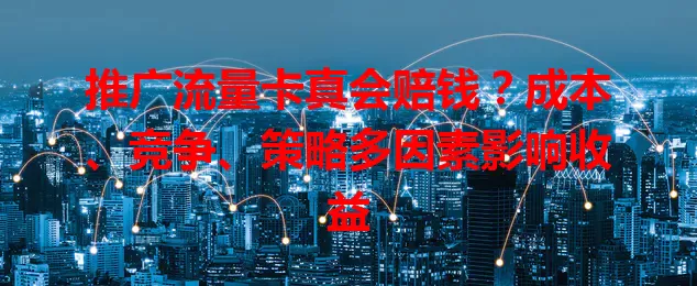 推广流量卡真会赔钱?成本、竞争、策略多因素影响收益