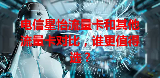 电信星怡流量卡和其他流量卡对比,谁更值得选?