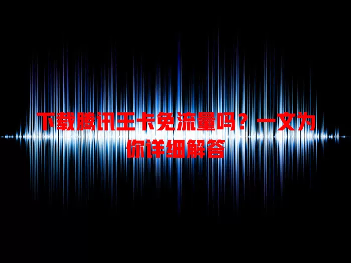 下载腾讯王卡免流量吗?一文为你详细解答