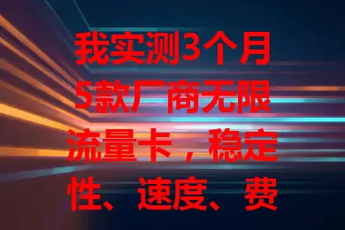 我实测3个月5款厂商无限流量卡,稳定性、速度、费用各不同,按需选卡更合适
