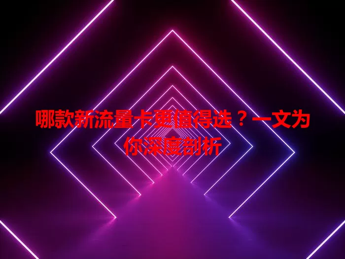 哪款新流量卡更值得选?一文为你深度剖析