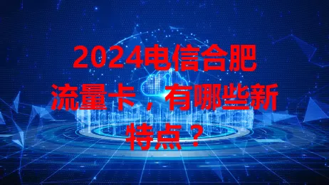 2024电信合肥流量卡,有哪些新特点?