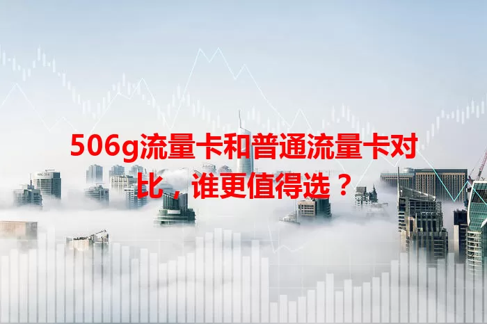 506g流量卡和普通流量卡对比,谁更值得选?