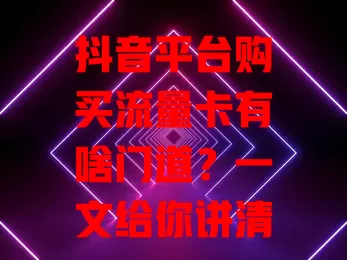 抖音平台购买流量卡有啥门道?一文给你讲清楚