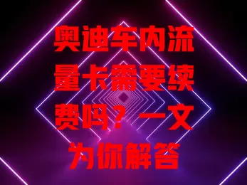 奥迪车内流量卡需要续费吗?一文为你解答