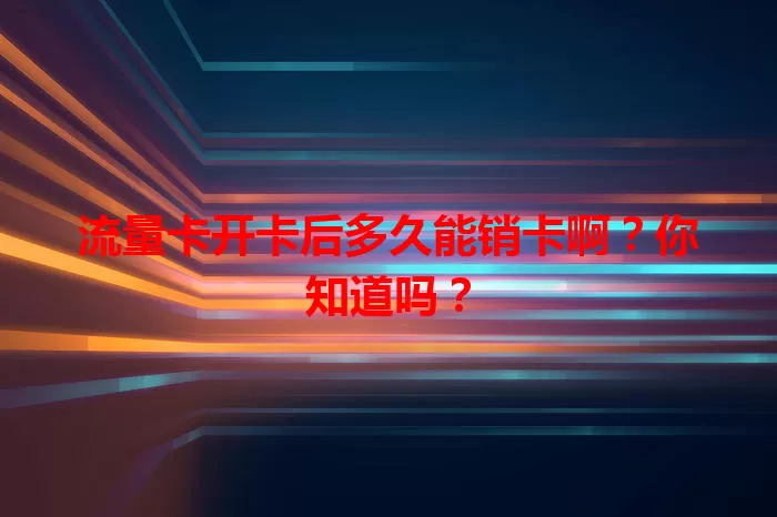 流量卡开卡后多久能销卡啊?你知道吗?